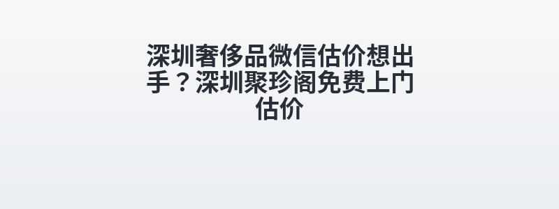 深圳奢侈品微信估价想出手？深圳聚珍阁免费上门估价
