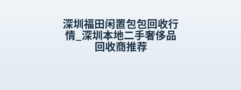 深圳福田闲置包包回收行情_深圳本地二手奢侈品回收商推荐