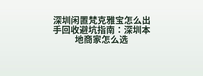 深圳闲置梵克雅宝怎么出手回收避坑指南：深圳本地商家怎么选