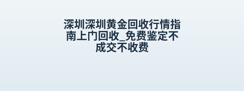 深圳深圳黄金回收行情指南上门回收_免费鉴定不成交不收费
