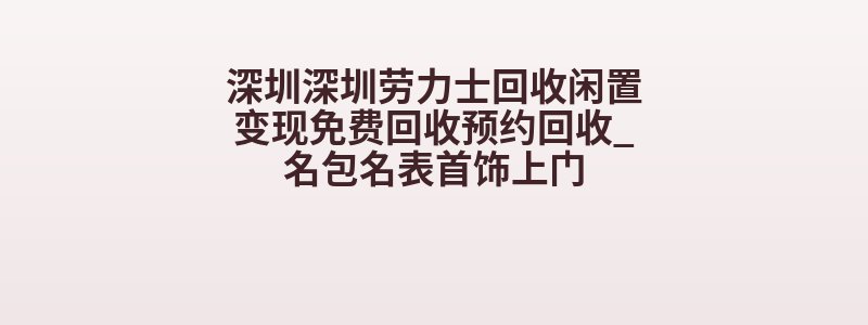 深圳深圳劳力士回收闲置变现免费回收预约回收_名包名表首饰上门