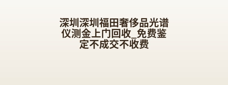 深圳深圳福田奢侈品光谱仪测金上门回收_免费鉴定不成交不收费