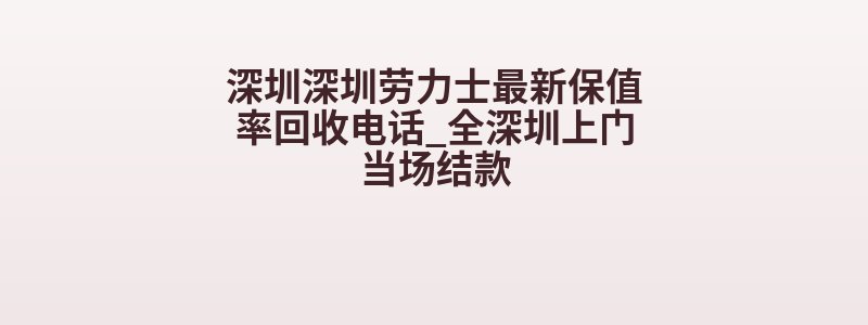 深圳深圳劳力士最新保值率回收电话_全深圳上门当场结款