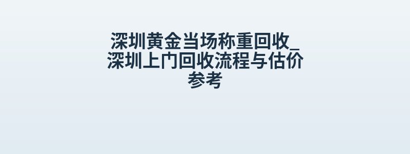 深圳黄金当场称重回收_深圳上门回收流程与估价参考