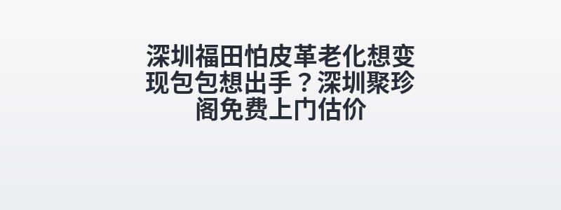 深圳福田怕皮革老化想变现包包想出手？深圳聚珍阁免费上门估价