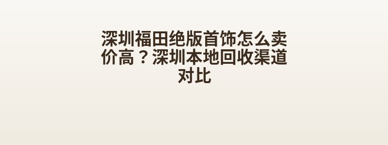 深圳福田绝版首饰怎么卖价高？深圳本地回收渠道对比