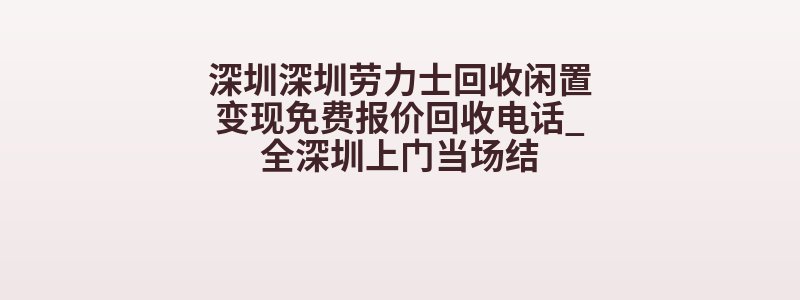 深圳深圳劳力士回收闲置变现免费报价回收电话_全深圳上门当场结