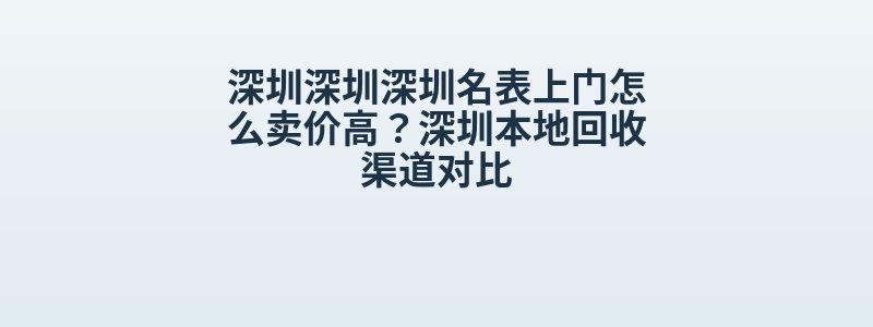 深圳深圳深圳名表上门怎么卖价高？深圳本地回收渠道对比