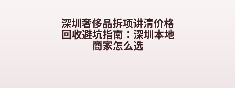 深圳奢侈品拆项讲清价格回收避坑指南：深圳本地商家怎么选