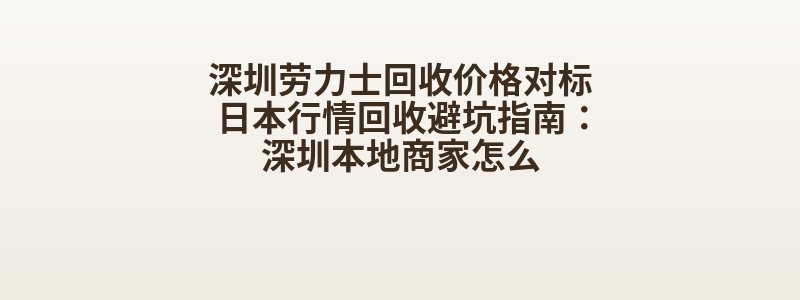 深圳劳力士回收价格对标日本行情回收避坑指南：深圳本地商家怎么