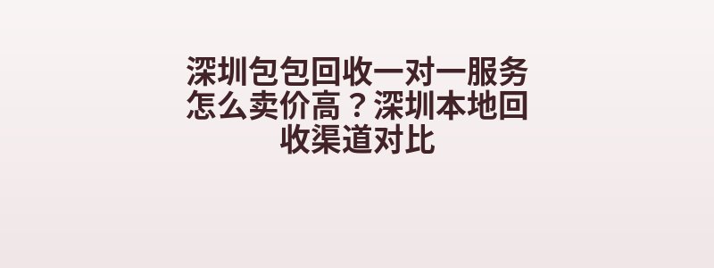 深圳包包回收一对一服务怎么卖价高？深圳本地回收渠道对比