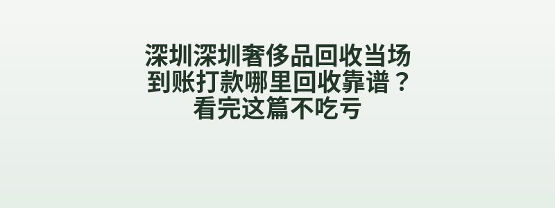 深圳深圳奢侈品回收当场到账打款哪里回收靠谱？看完这篇不吃亏