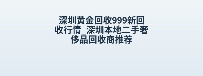 深圳黄金回收999新回收行情_深圳本地二手奢侈品回收商推荐