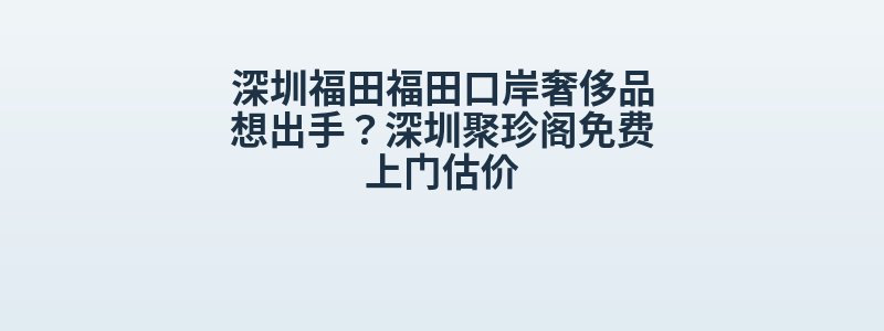 深圳福田福田口岸奢侈品想出手？深圳聚珍阁免费上门估价