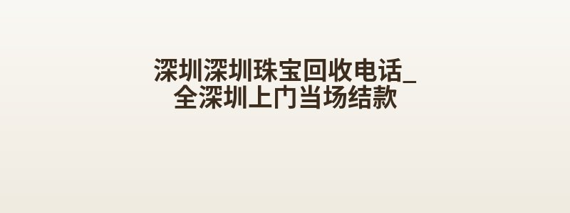 深圳深圳珠宝回收电话_全深圳上门当场结款