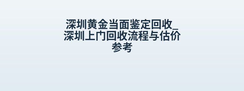 深圳黄金当面鉴定回收_深圳上门回收流程与估价参考
