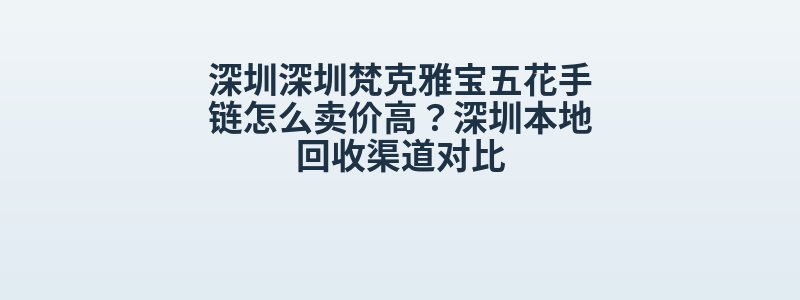 深圳深圳梵克雅宝五花手链怎么卖价高？深圳本地回收渠道对比