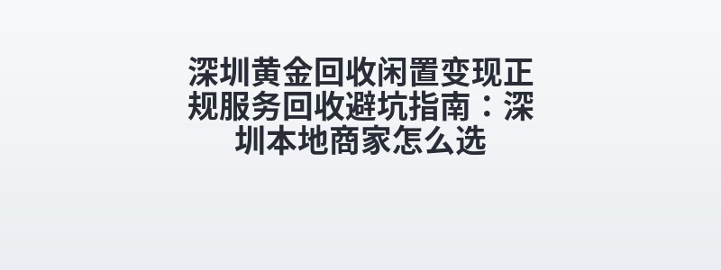 深圳黄金回收闲置变现正规服务回收避坑指南：深圳本地商家怎么选