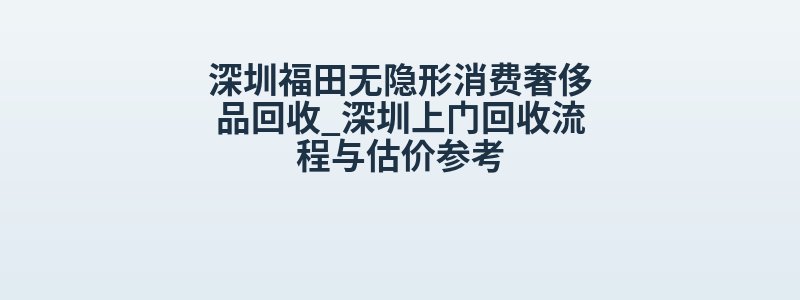 深圳福田无隐形消费奢侈品回收_深圳上门回收流程与估价参考