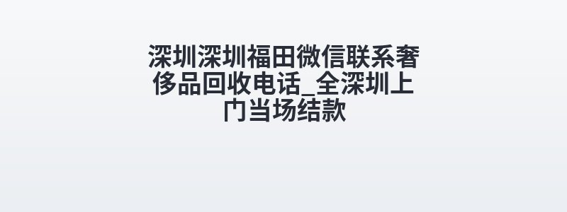 深圳深圳福田微信联系奢侈品回收电话_全深圳上门当场结款