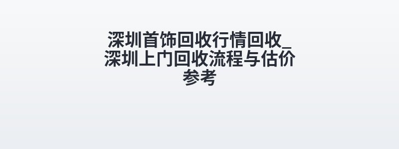 深圳首饰回收行情回收_深圳上门回收流程与估价参考