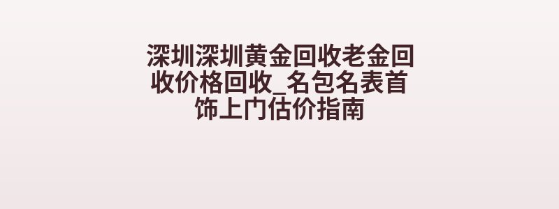 深圳深圳黄金回收老金回收价格回收_名包名表首饰上门估价指南