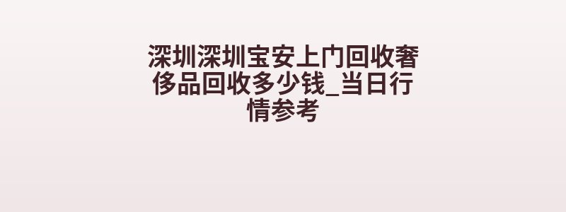 深圳深圳宝安上门回收奢侈品回收多少钱_当日行情参考