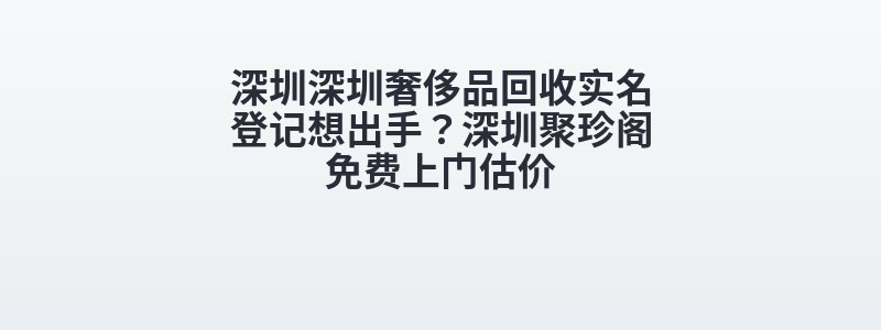 深圳深圳奢侈品回收实名登记想出手？深圳聚珍阁免费上门估价