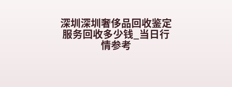 深圳深圳奢侈品回收鉴定服务回收多少钱_当日行情参考