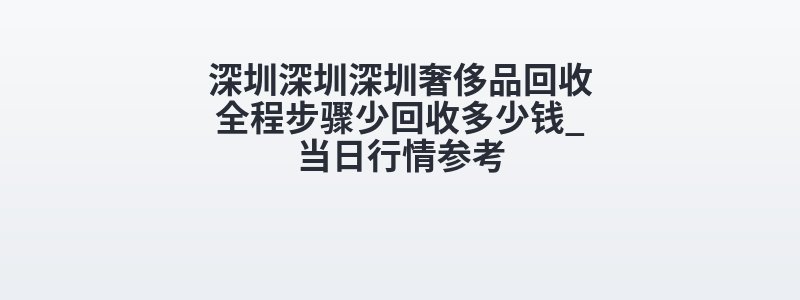 深圳深圳深圳奢侈品回收全程步骤少回收多少钱_当日行情参考