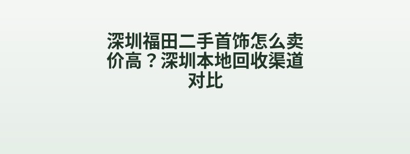 深圳福田二手首饰怎么卖价高？深圳本地回收渠道对比