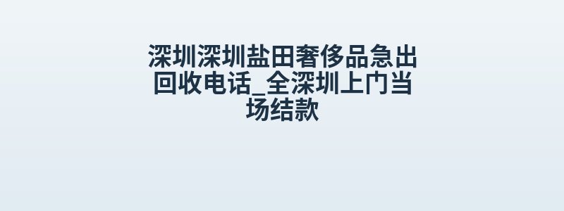 深圳深圳盐田奢侈品急出回收电话_全深圳上门当场结款