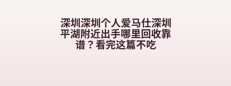 深圳深圳个人爱马仕深圳平湖附近出手哪里回收靠谱？看完这篇不吃