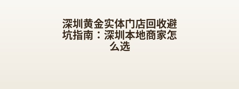 深圳黄金实体门店回收避坑指南：深圳本地商家怎么选