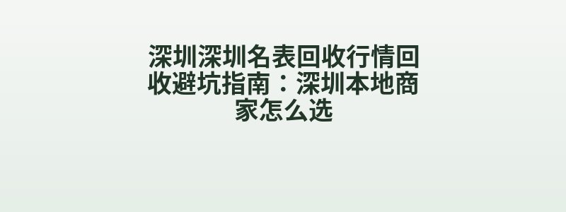 深圳深圳名表回收行情回收避坑指南：深圳本地商家怎么选