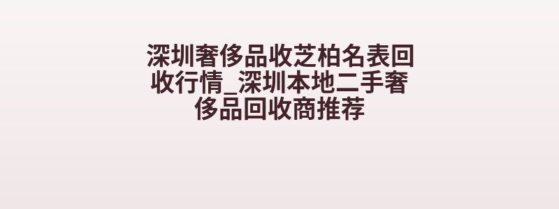 深圳奢侈品收芝柏名表回收行情_深圳本地二手奢侈品回收商推荐