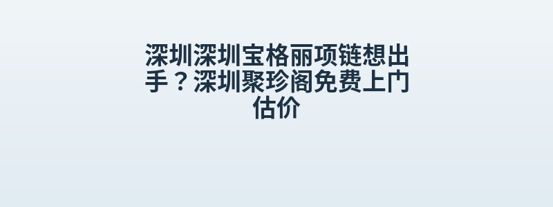 深圳深圳宝格丽项链想出手？深圳聚珍阁免费上门估价