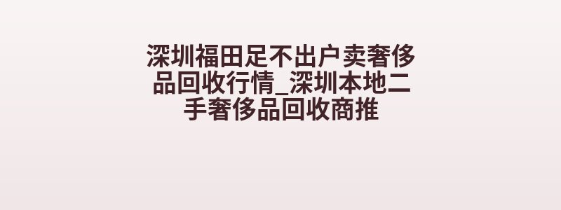 深圳福田足不出户卖奢侈品回收行情_深圳本地二手奢侈品回收商推