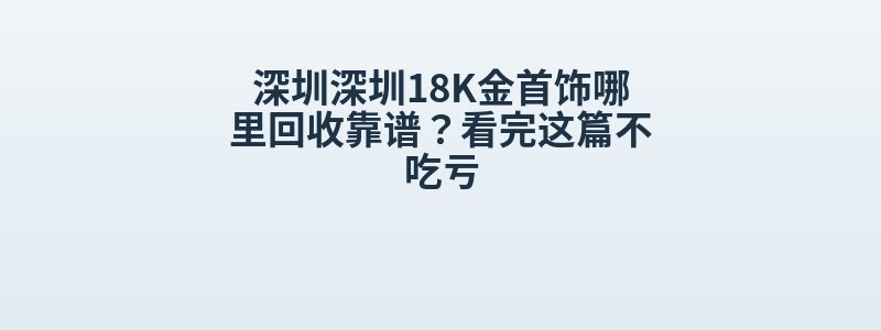 深圳深圳18K金首饰哪里回收靠谱？看完这篇不吃亏