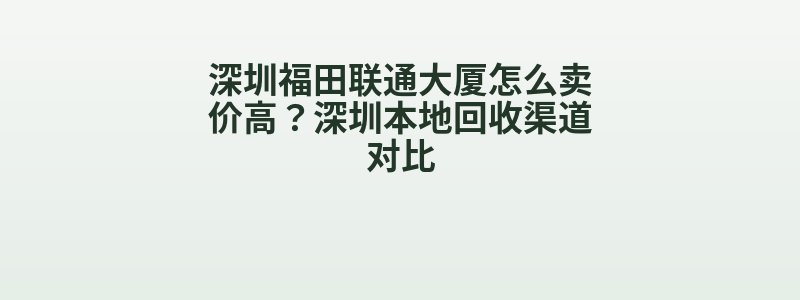 深圳福田联通大厦怎么卖价高？深圳本地回收渠道对比