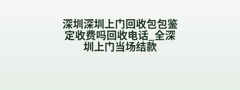 深圳深圳上门回收包包鉴定收费吗回收电话_全深圳上门当场结款