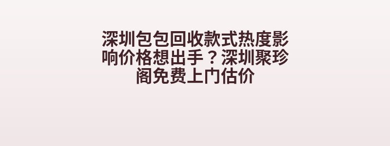 深圳包包回收款式热度影响价格想出手？深圳聚珍阁免费上门估价