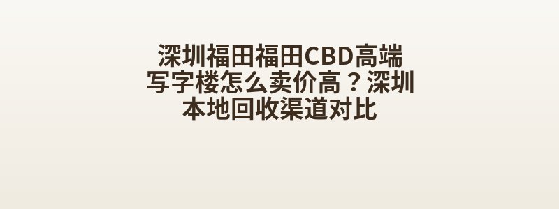 深圳福田福田CBD高端写字楼怎么卖价高？深圳本地回收渠道对比