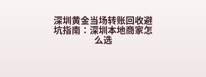 深圳黄金当场转账回收避坑指南：深圳本地商家怎么选