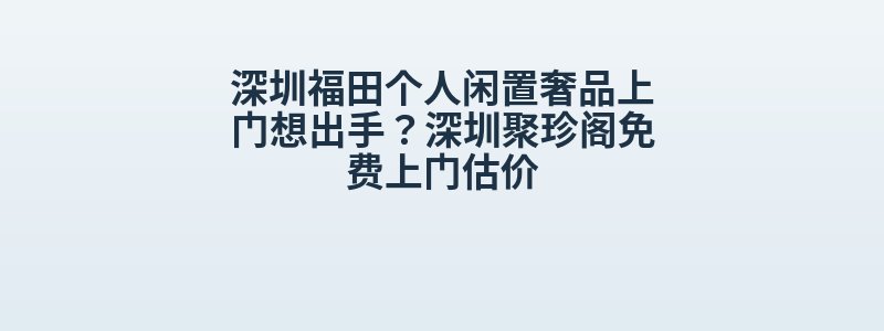 深圳福田个人闲置奢品上门想出手？深圳聚珍阁免费上门估价