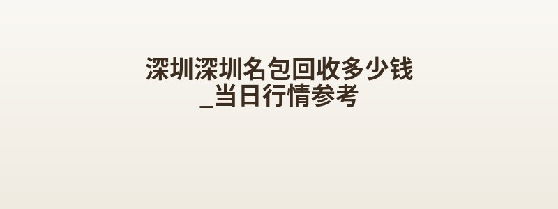 深圳深圳名包回收多少钱_当日行情参考