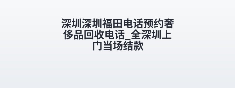 深圳深圳福田电话预约奢侈品回收电话_全深圳上门当场结款