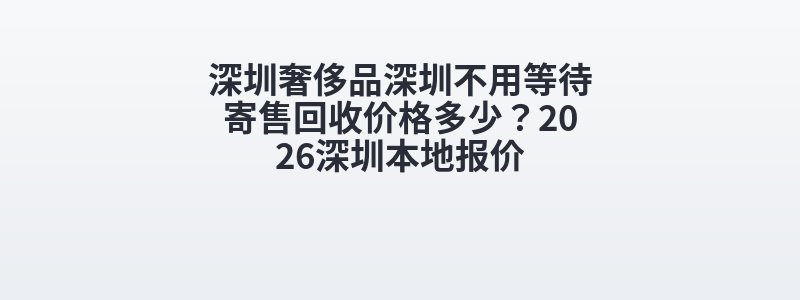 深圳奢侈品深圳不用等待寄售回收价格多少？2026深圳本地报价
