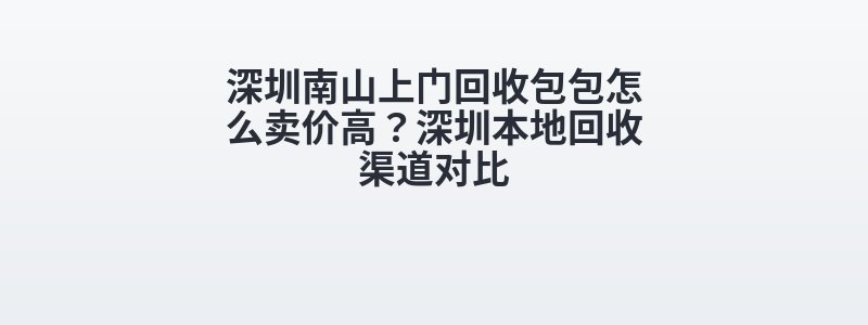 深圳南山上门回收包包怎么卖价高？深圳本地回收渠道对比