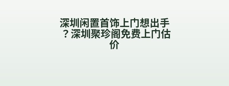 深圳闲置首饰上门想出手？深圳聚珍阁免费上门估价